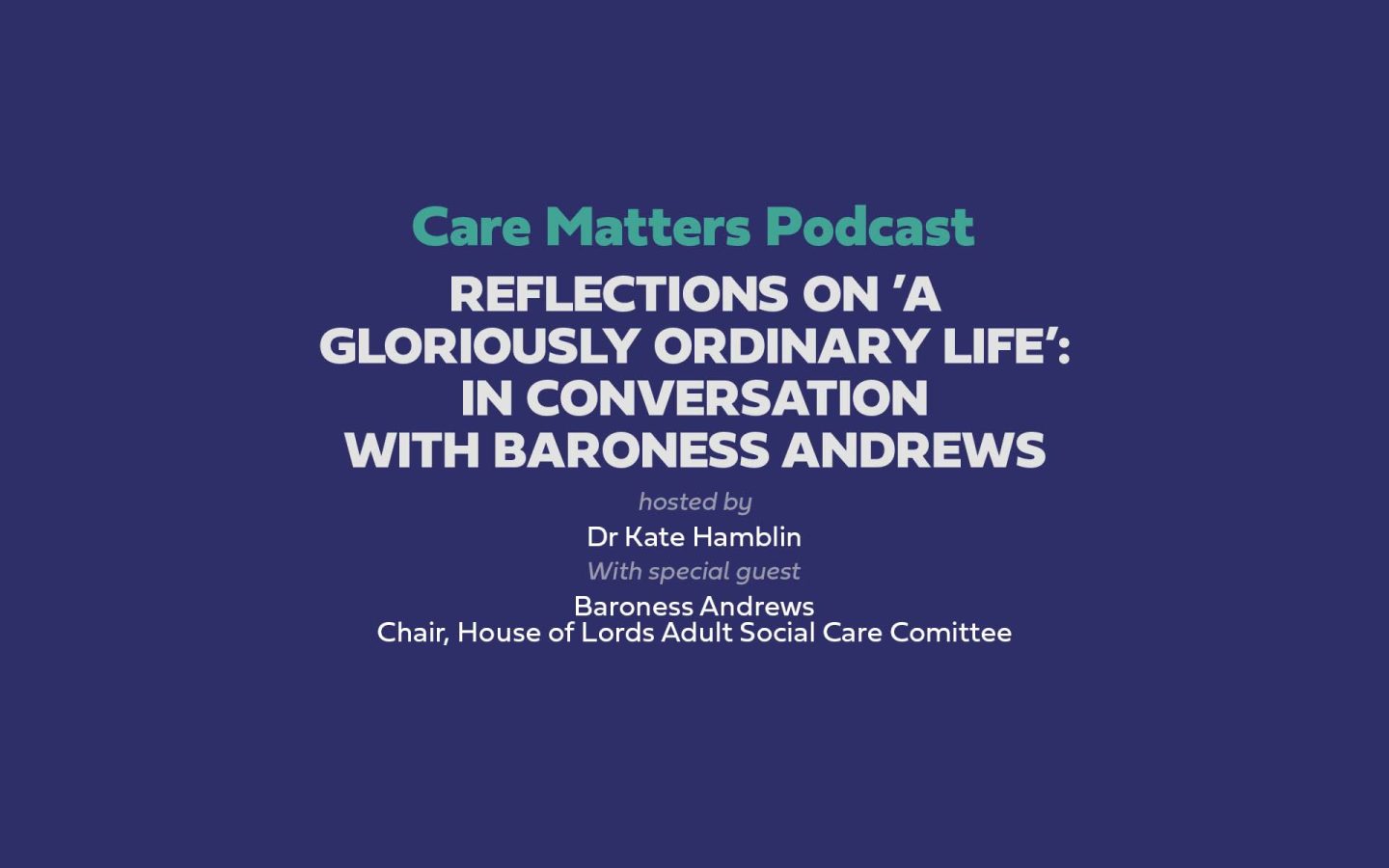 Text: 'Care Matters Podcast Reflections on ’A gloriously ordinary life’: In conversation with Baroness Andrews' Hosted by Dr Kate Hamblin with Special Guest Baroness Andrews Chair, House of Lords Adult Social Care Committee'