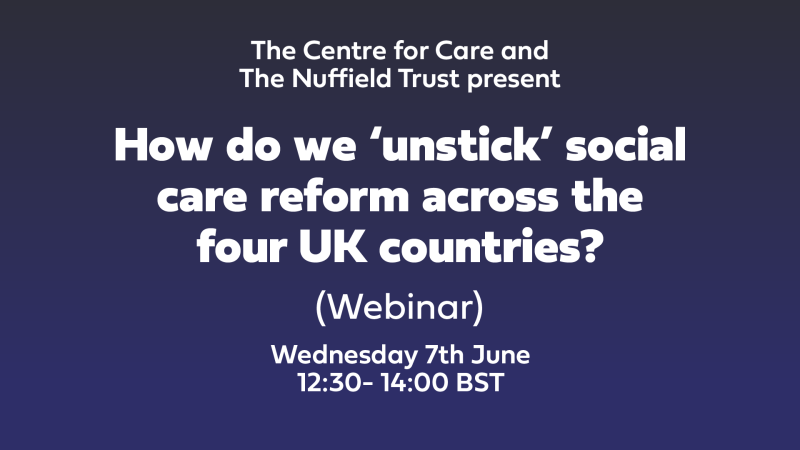 The Centre for Care and The Nuffield Trust presents 'How do we ‘unstick’ social care reform across the four UK countries' Online event 7th June 12:30- 14:00 BST