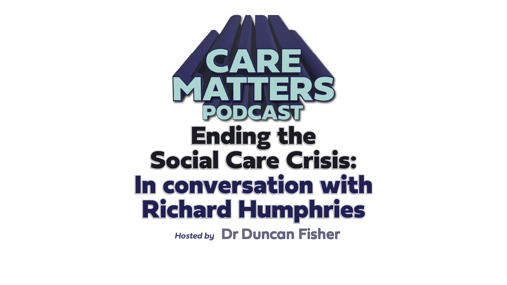 Text: Care Matters Podcast Ending the Social Care Crisis: In conversation with Richard Humphries, hosted by Dr Duncan Fisher